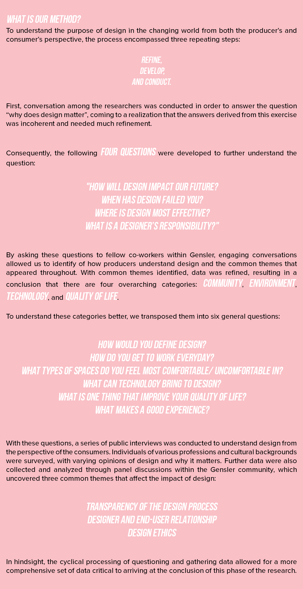  What is our method? To understand the purpose of design in the changing world from both the producer’s and consumer’s perspective, the process encompassed three repeating steps: refine, develop, and conduct. First, conversation among the researchers was conducted in order to answer the question “why does design matter”, coming to a realization that the answers derived from this exercise was incoherent and needed much refinement. Consequently, the following four questions were developed to further understand the question: "How will design impact our future? When has design failed you? Where is design most effective? What is a designer’s responsibility?" By asking these questions to fellow co-workers within Gensler, engaging conversations allowed us to identify of how producers understand design and the common themes that appeared throughout. With common themes identified, data was refined, resulting in a conclusion that there are four overarching categories: community, environment, technology, and quality of life. To understand these categories better, we transposed them into six general questions: How would you define design? How do you get to work everyday? What types of spaces do you feel most comfortable/ uncomfortable in? What can technology bring to design? What is one thing that improve your quality of life? What makes a good experience? With these questions, a series of public interviews was conducted to understand design from the perspective of the consumers. Individuals of various professions and cultural backgrounds were surveyed, with varying opinions of design and why it matters. Further data were also collected and analyzed through panel discussions within the Gensler community, which uncovered three common themes that affect the impact of design: Transparency of the design process Designer and end-user relationship Design ethics In hindsight, the cyclical processing of questioning and gathering data allowed for a more comprehensive set of data critical to arriving at the conclusion of this phase of the research. 